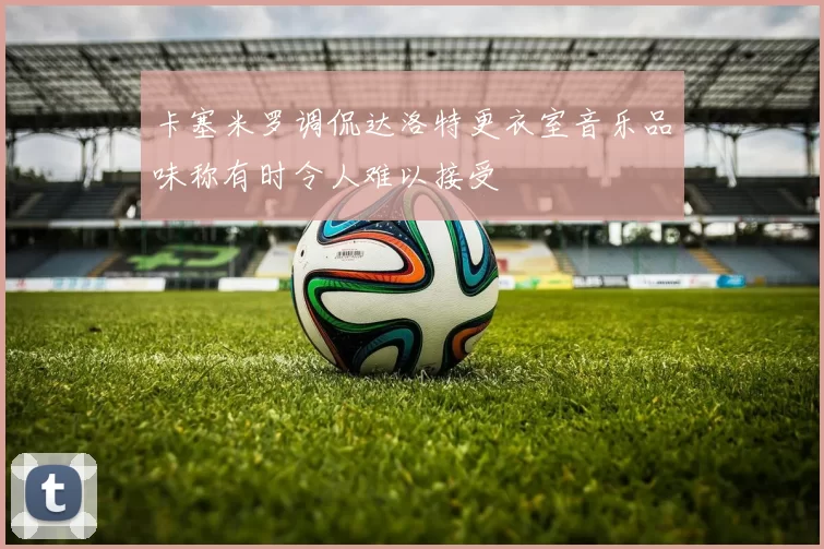 卡塞米罗调侃达洛特更衣室音乐品味称有时令人难以接受