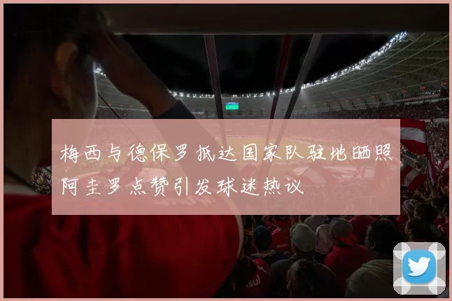 梅西与德保罗抵达国家队驻地晒照阿圭罗点赞引发球迷热议