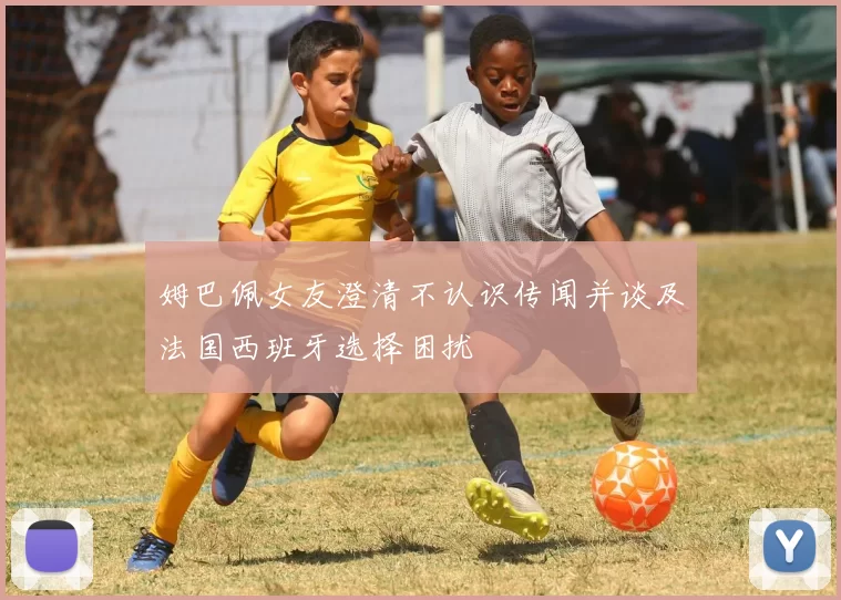 姆巴佩女友澄清不认识传闻并谈及法国西班牙选择困扰