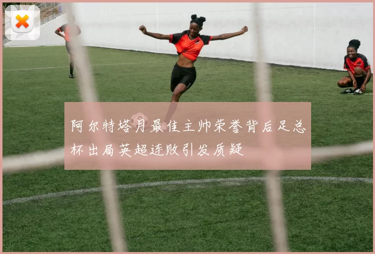 阿尔特塔月最佳主帅荣誉背后足总杯出局英超连败引发质疑