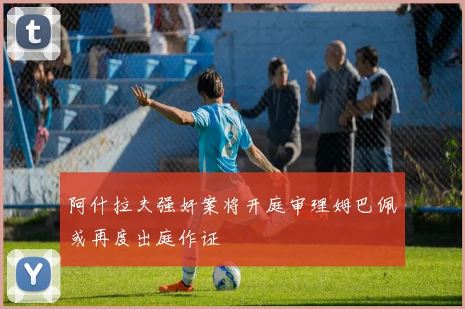 阿什拉夫强奸案将开庭审理姆巴佩或再度出庭作证