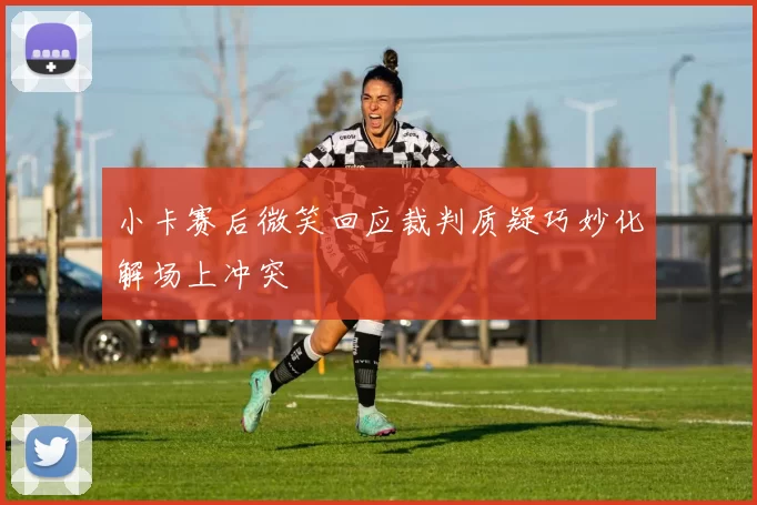 小卡赛后微笑回应裁判质疑巧妙化解场上冲突