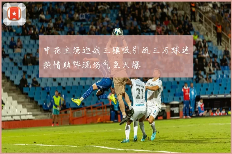 申花主场迎战三镇吸引近三万球迷热情助阵现场气氛火爆