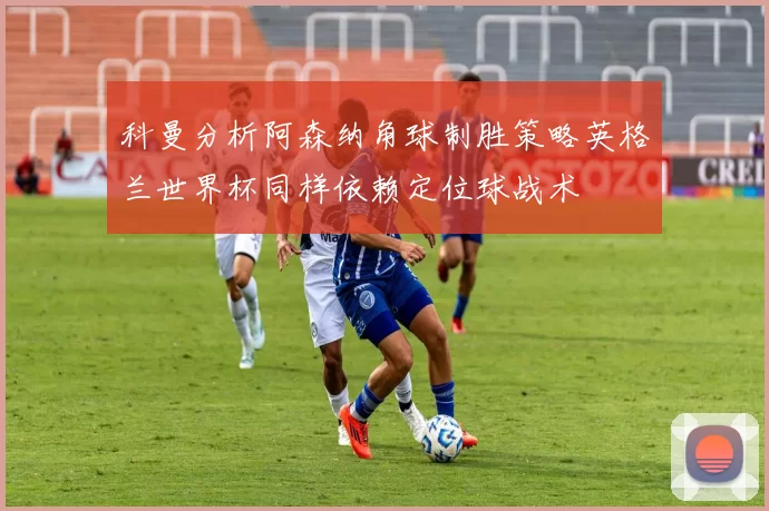 科曼分析阿森纳角球制胜策略英格兰世界杯同样依赖定位球战术
