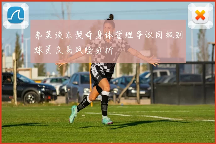 弗莱谈东契奇身体管理争议同级别球员交易风险分析