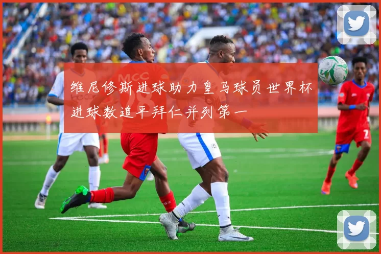 维尼修斯进球助力皇马球员世界杯进球数追平拜仁并列第一