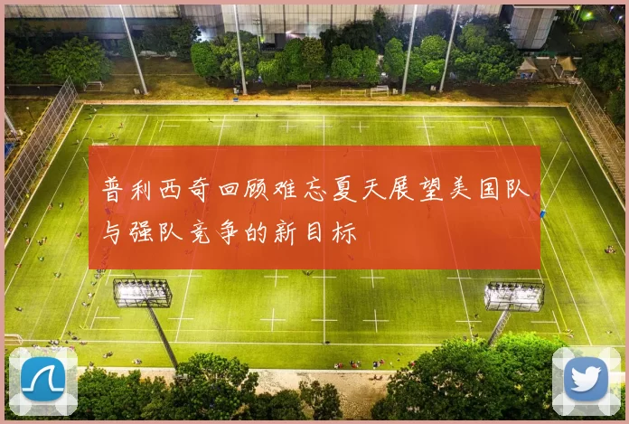 普利西奇回顾难忘夏天展望美国队与强队竞争的新目标