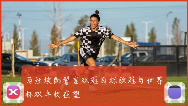 马杜埃凯誓言双冠目标欧冠与世界杯双丰收在望