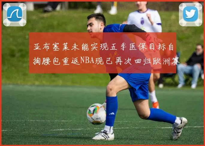 亚布塞莱未能实现五季医保目标自掏腰包重返NBA现已再次回归欧洲赛场