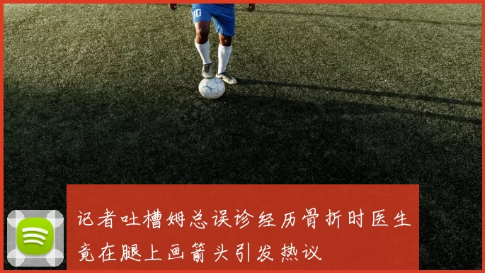 记者吐槽姆总误诊经历骨折时医生竟在腿上画箭头引发热议