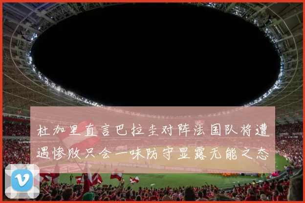 杜加里直言巴拉圭对阵法国队将遭遇惨败只会一味防守显露无能之态