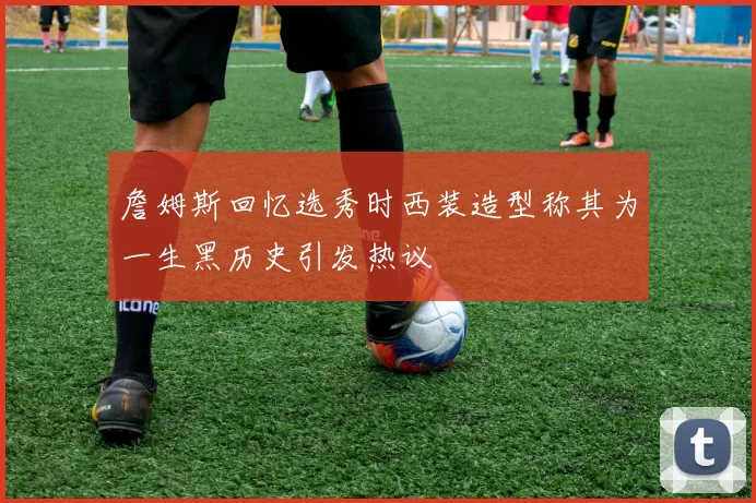 詹姆斯回忆选秀时西装造型称其为一生黑历史引发热议