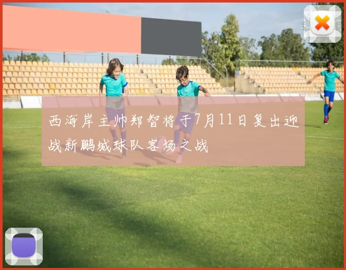 西海岸主帅郑智将于7月11日复出迎战新鹏城球队客场之战