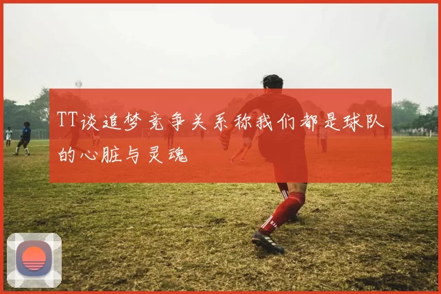 TT谈追梦竞争关系称我们都是球队的心脏与灵魂