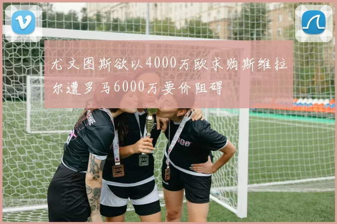 尤文图斯欲以4000万欧求购斯维拉尔遭罗马6000万要价阻碍