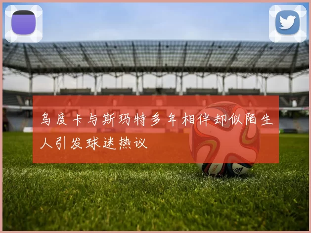 乌度卡与斯玛特多年相伴却似陌生人引发球迷热议