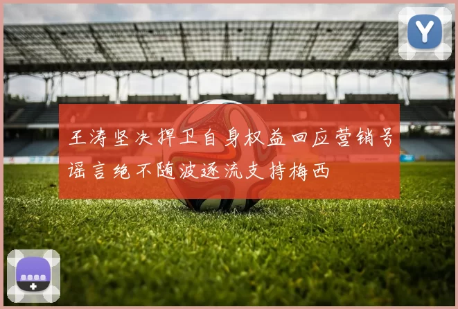 王涛坚决捍卫自身权益回应营销号谣言绝不随波逐流支持梅西