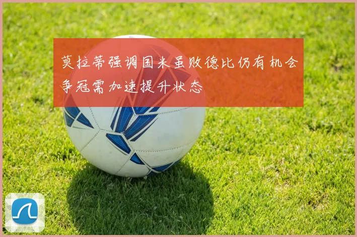 莫拉蒂强调国米虽败德比仍有机会争冠需加速提升状态