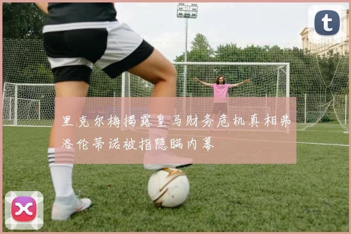 里克尔梅揭露皇马财务危机真相弗洛伦蒂诺被指隐瞒内幕