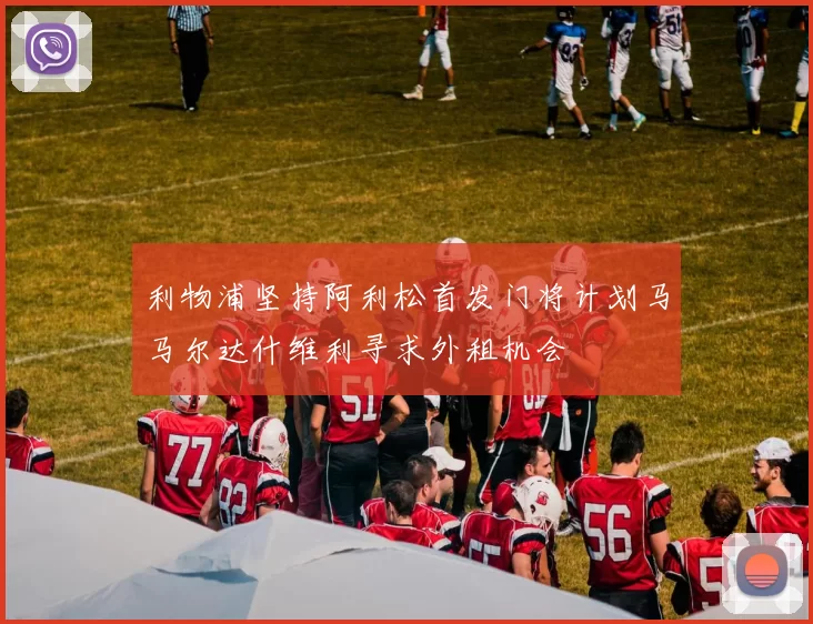 利物浦坚持阿利松首发门将计划马马尔达什维利寻求外租机会