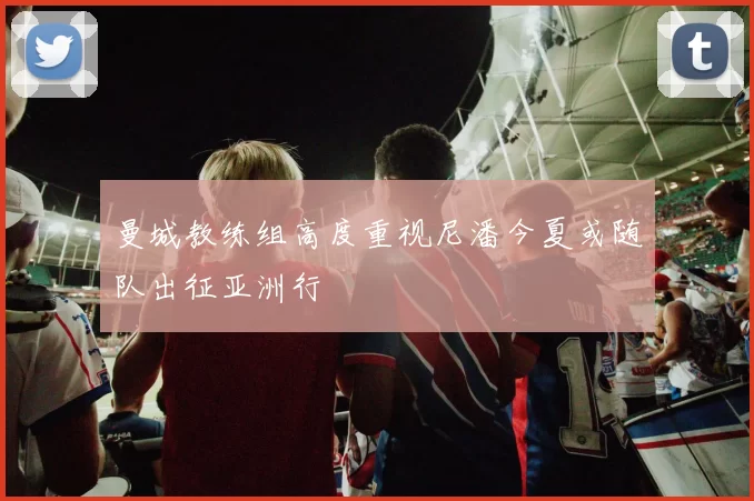 曼城教练组高度重视尼潘今夏或随队出征亚洲行