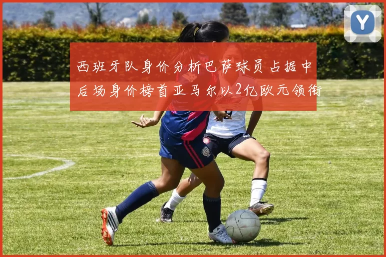 西班牙队身价分析巴萨球员占据中后场身价榜首亚马尔以2亿欧元领衔