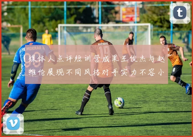媒体人点评短训营成果王俊杰与赵维伦展现不同风格对手实力不容小觑