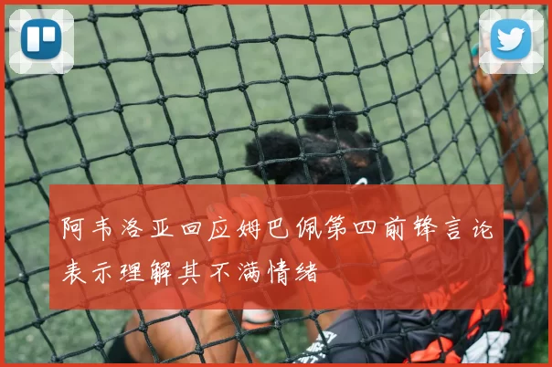 阿韦洛亚回应姆巴佩第四前锋言论表示理解其不满情绪
