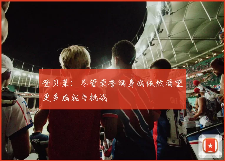 登贝莱：尽管荣誉满身我依然渴望更多成就与挑战