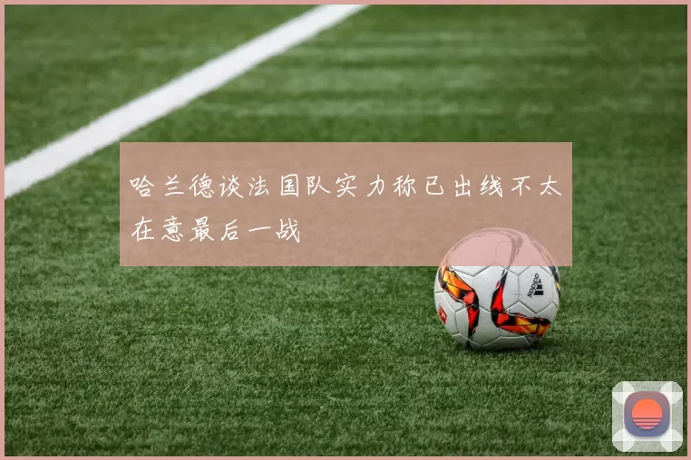 哈兰德谈法国队实力称已出线不太在意最后一战