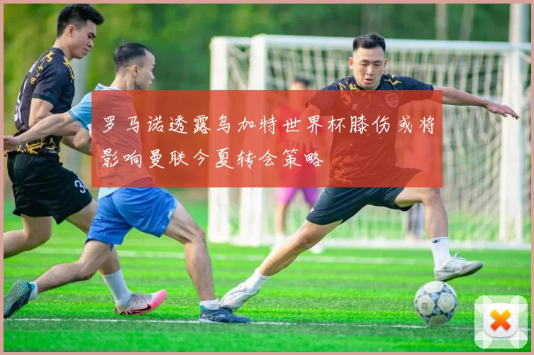 罗马诺透露乌加特世界杯膝伤或将影响曼联今夏转会策略
