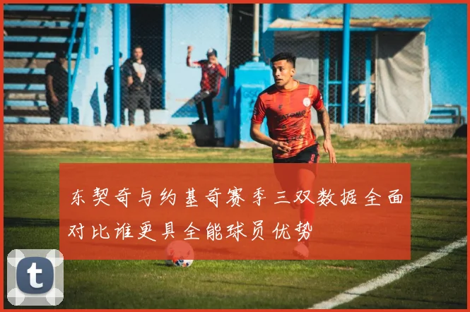 东契奇与约基奇赛季三双数据全面对比谁更具全能球员优势